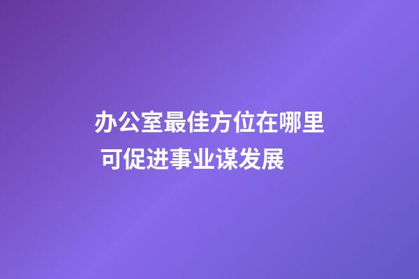 办公室最佳方位在哪里 可促进事业谋发展